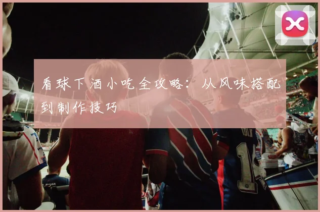 看球下酒小吃全攻略：从风味搭配到制作技巧