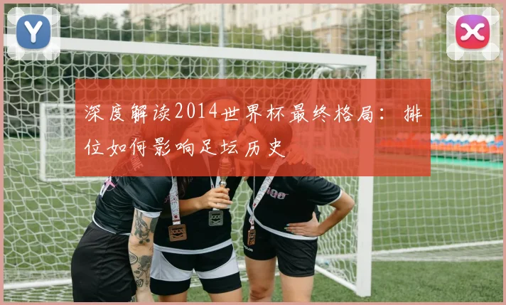 深度解读2014世界杯最终格局:排位如何影响足坛历史