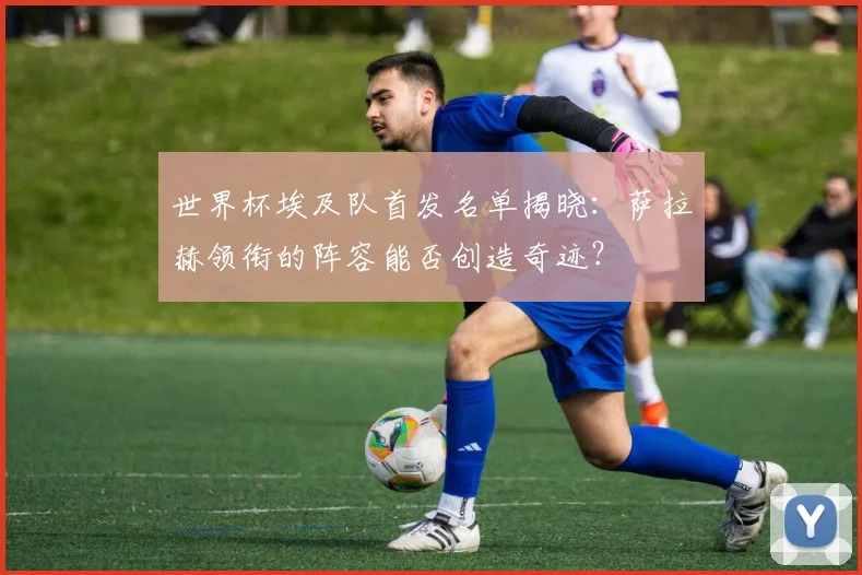世界杯埃及队首发名单揭晓:萨拉赫领衔的阵容能否创造奇迹?