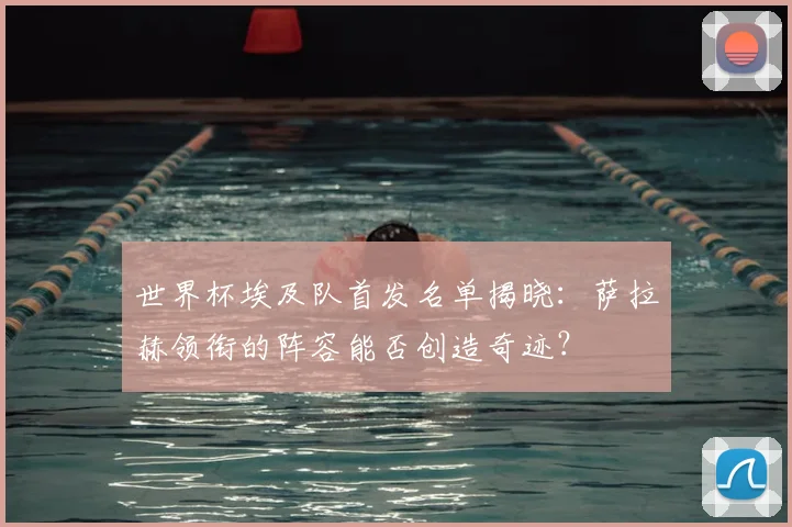 世界杯埃及队首发名单揭晓:萨拉赫领衔的阵容能否创造奇迹?