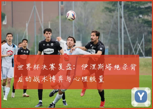 世界杯决赛复盘：伊涅斯塔绝杀背后的战术博弈与心理较量