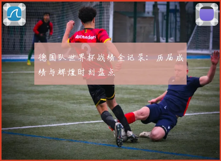 德国队世界杯战绩全记录：历届成绩与辉煌时刻盘点
