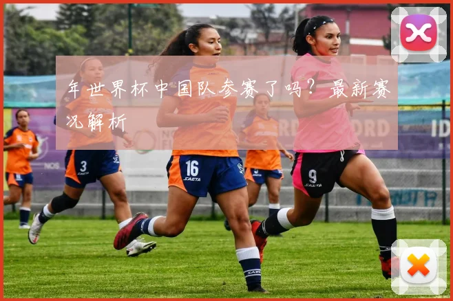 年世界杯中国队参赛了吗?最新赛况解析