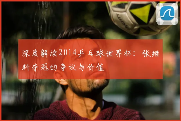 深度解读2014乒乓球世界杯:张继科夺冠的争议与价值