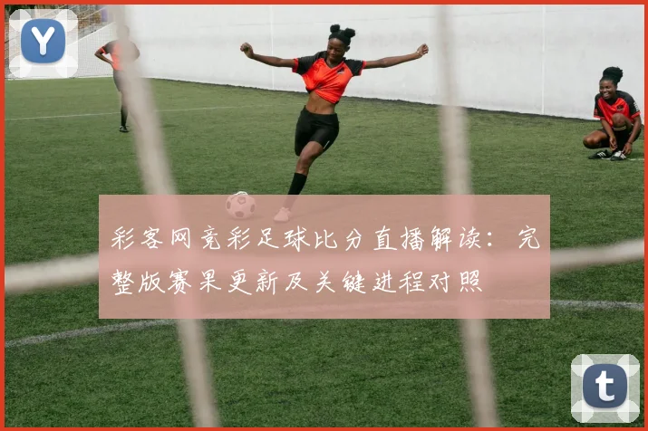 彩客网竞彩足球比分直播解读：完整版赛果更新及关键进程对照