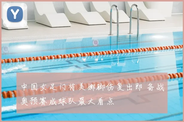 中国女足门将美娜脚伤复出即 备战奥预赛成球队最大看点