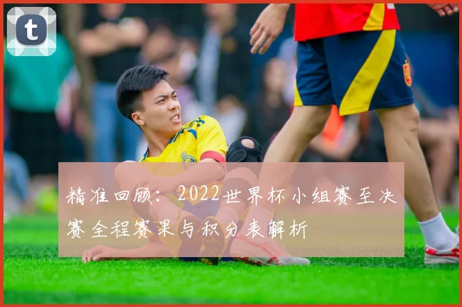 精准回顾：2022世界杯小组赛至决赛全程赛果与积分表解析