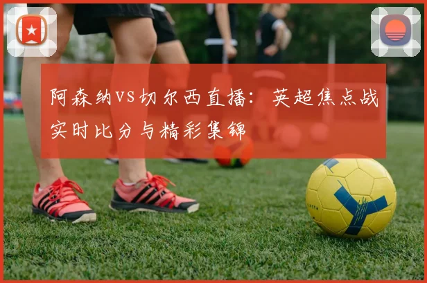 阿森纳vs切尔西直播：英超焦点战实时比分与精彩集锦