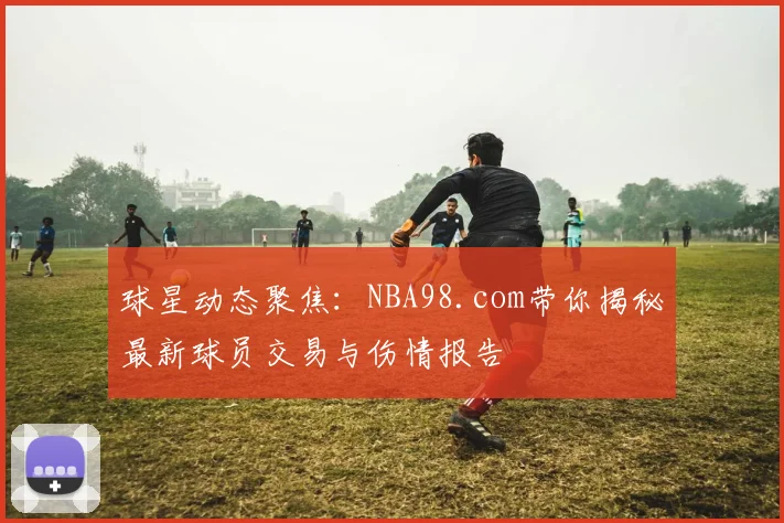 球星动态聚焦：NBA98.com带你揭秘最新球员交易与伤情报告