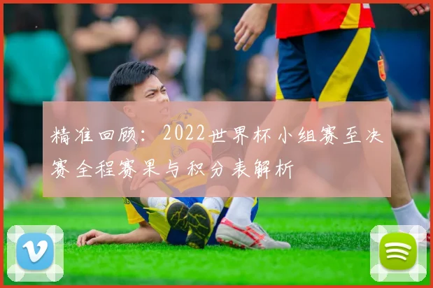 精准回顾：2022世界杯小组赛至决赛全程赛果与积分表解析